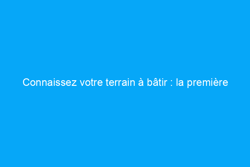 Connaissez votre terrain à bâtir : la première étape de la planification d'une nouvelle construction