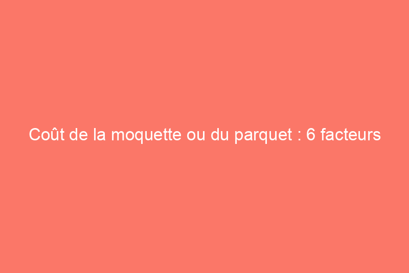 Coût de la moquette ou du parquet : 6 facteurs à prendre en compte lors du choix du revêtement de sol