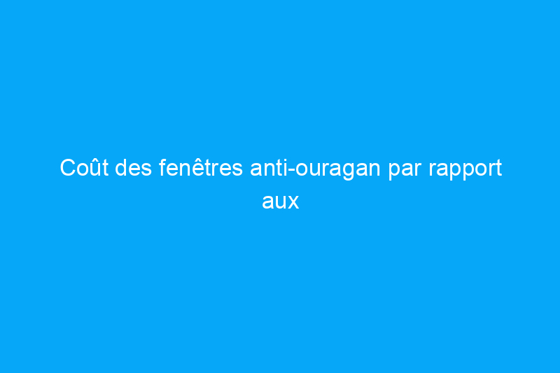 Coût des fenêtres anti-ouragan par rapport aux fenêtres ordinaires : 9 facteurs qui influent sur le montant que vous paierez