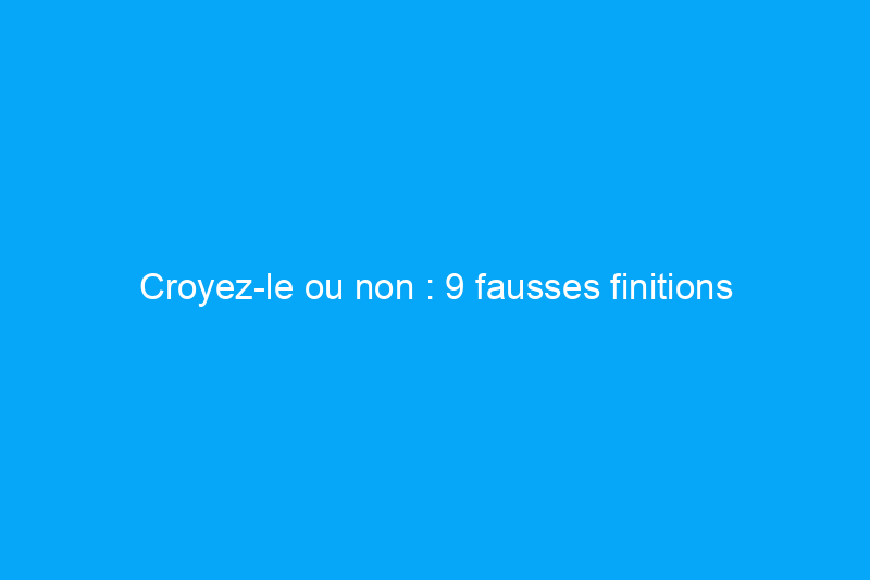 Croyez-le ou non : 9 fausses finitions incroyables que vous pouvez réaliser vous-même