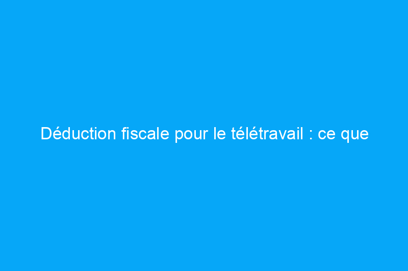 Déduction fiscale pour le télétravail : ce que les travailleurs à distance doivent savoir avant de déposer leur déclaration pour 2020