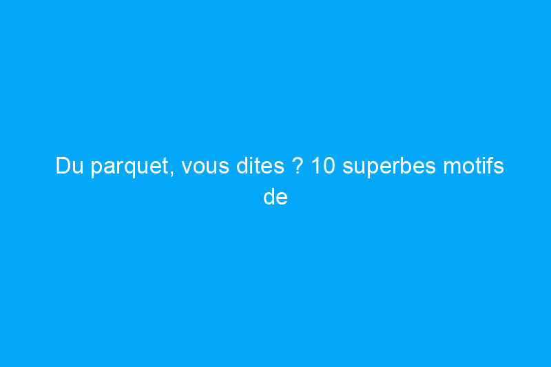 Du parquet, vous dites ? 10 superbes motifs de parquet