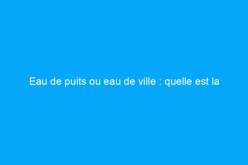 Eau de puits ou eau de ville : quelle est la différence ?