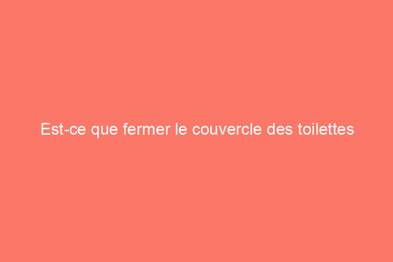 Est-ce que fermer le couvercle des toilettes avant de tirer la chasse d’eau réduit la propagation des germes ?