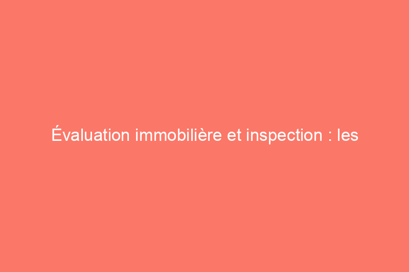 Évaluation immobilière et inspection : les principales différences que tous les acheteurs et vendeurs devraient connaître