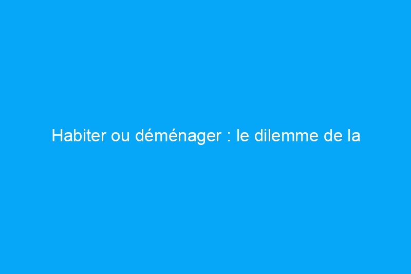 Habiter ou déménager : le dilemme de la rénovation