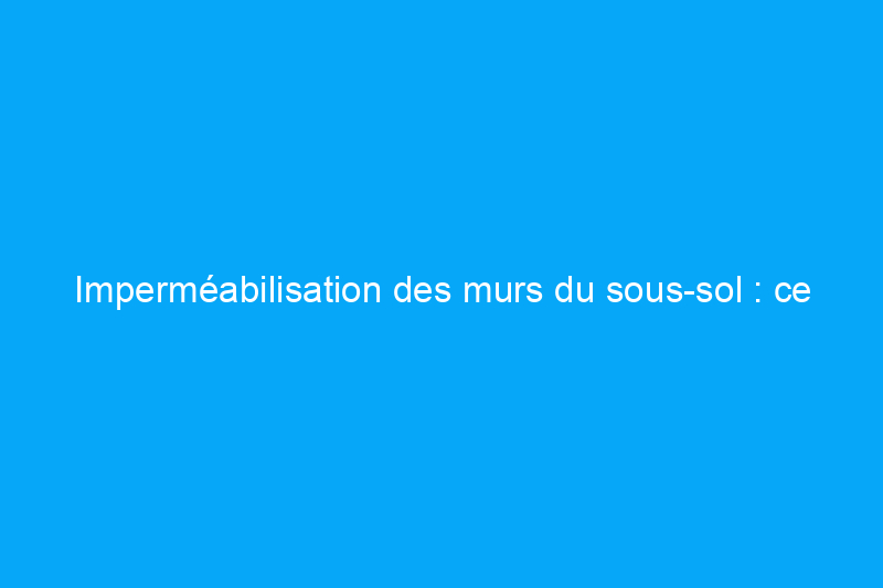 Imperméabilisation des murs du sous-sol : ce qu'il faut faire et ne pas faire