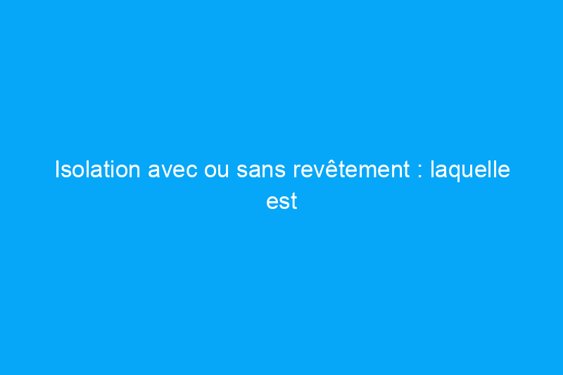 Isolation avec ou sans revêtement : laquelle est la meilleure pour votre maison ?