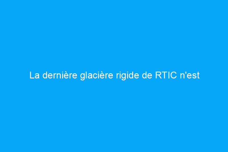 La dernière glacière rigide de RTIC n'est pas la glacière que vous pensez