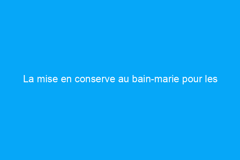 La mise en conserve au bain-marie pour les débutants