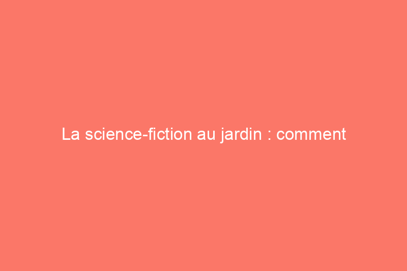 La science-fiction au jardin : comment transformer votre jardin pour refléter la tendance « hortifuturisme »