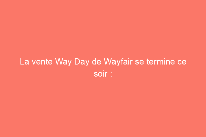 La vente Way Day de Wayfair se termine ce soir : les 41 meilleures offres que vous pouvez encore obtenir