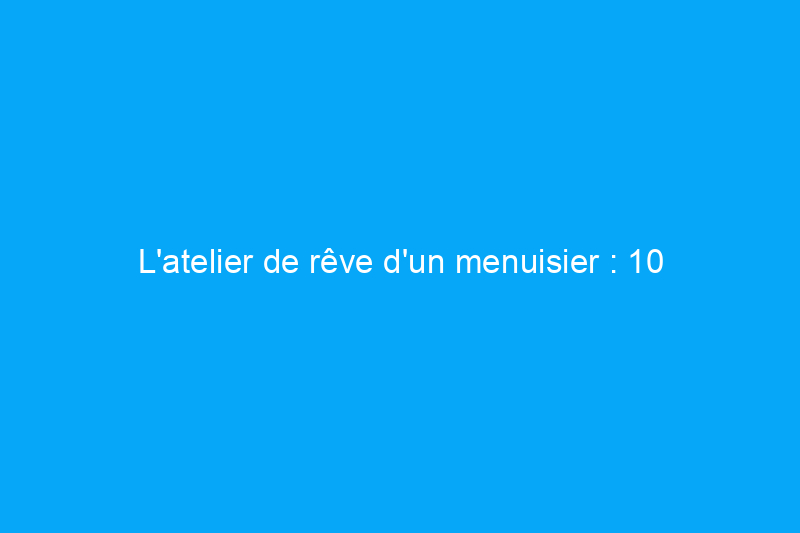 L'atelier de rêve d'un menuisier : 10 choses dont vous avez besoin si vous avez les fonds et l'espace