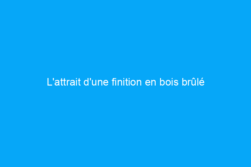 L'attrait d'une finition en bois brûlé