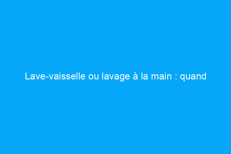 Lave-vaisselle ou lavage à la main : quand utiliser chaque méthode de nettoyage