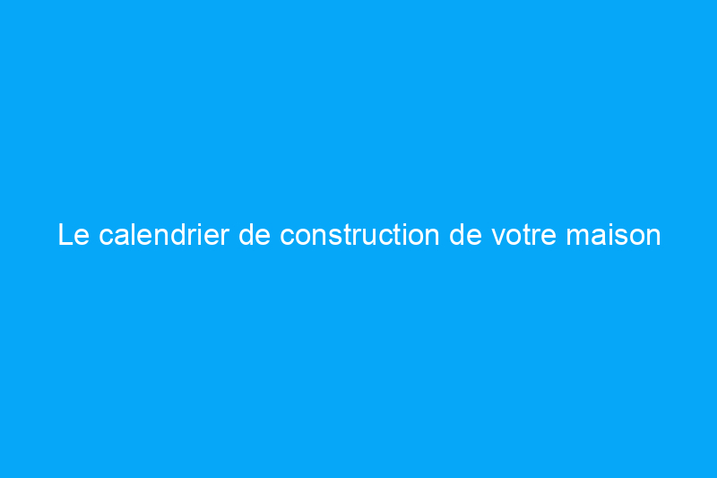 Le calendrier de construction de votre maison