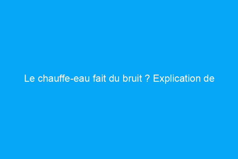 Le chauffe-eau fait du bruit ? Explication de tous les bruits qui peuvent vous inquiéter