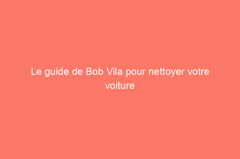 Le guide de Bob Vila pour nettoyer votre voiture