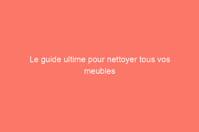 Le guide ultime pour nettoyer tous vos meubles