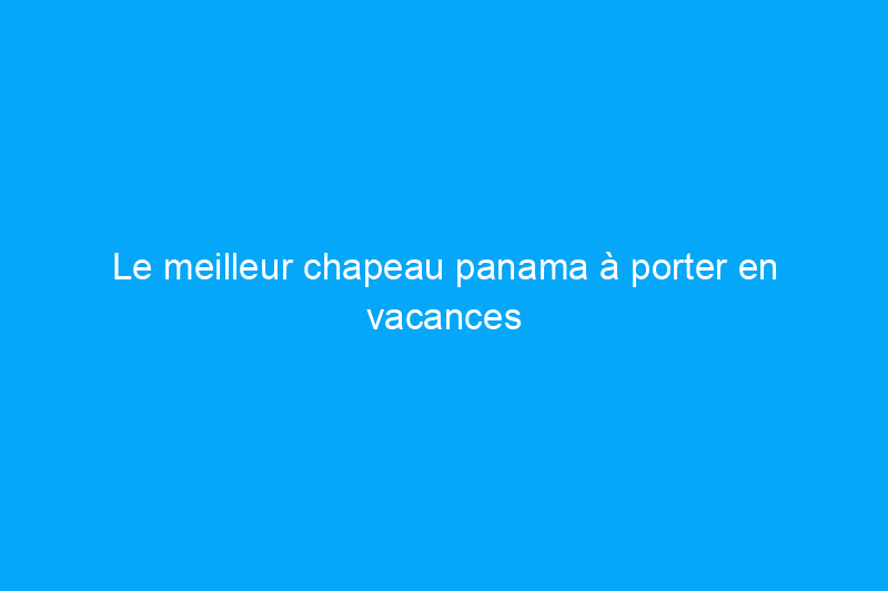 Le meilleur chapeau panama à porter en vacances et à la maison, selon un expert en voyages de luxe