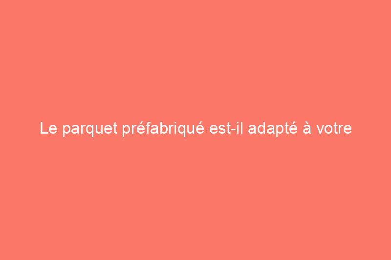 Le parquet préfabriqué est-il adapté à votre maison ?