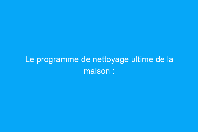 Le programme de nettoyage ultime de la maison : tâches quotidiennes, hebdomadaires, mensuelles et annuelles que tous les propriétaires devraient connaître