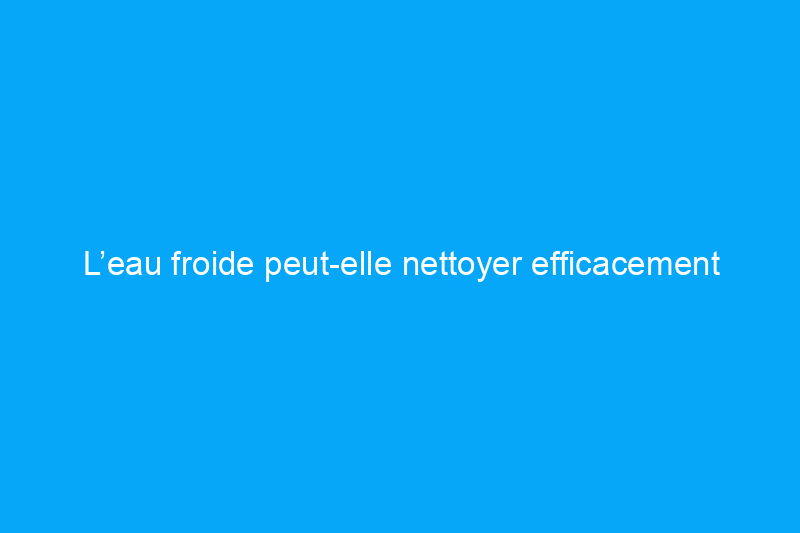 L’eau froide peut-elle nettoyer efficacement votre linge ?