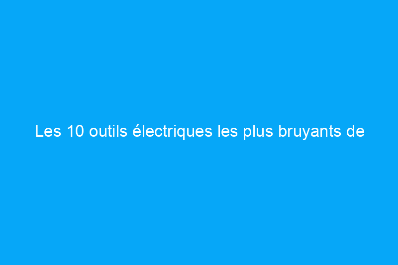 Les 10 outils électriques les plus bruyants de votre atelier