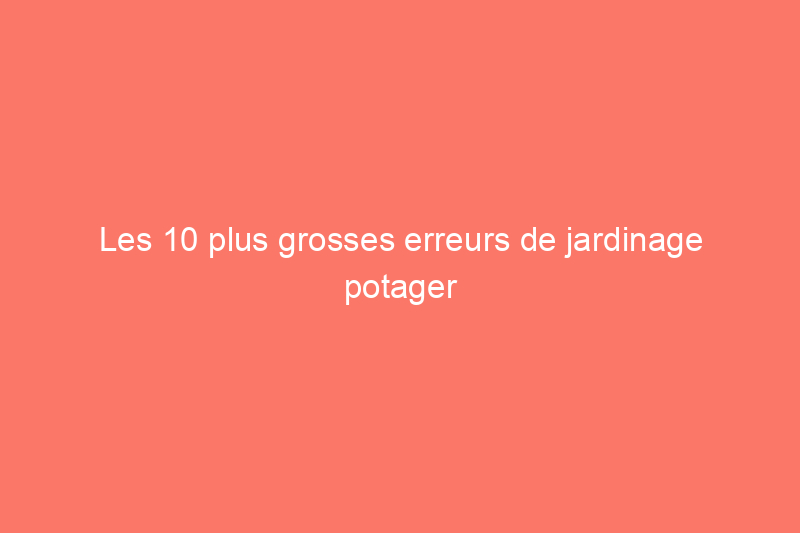 Les 10 plus grosses erreurs de jardinage potager