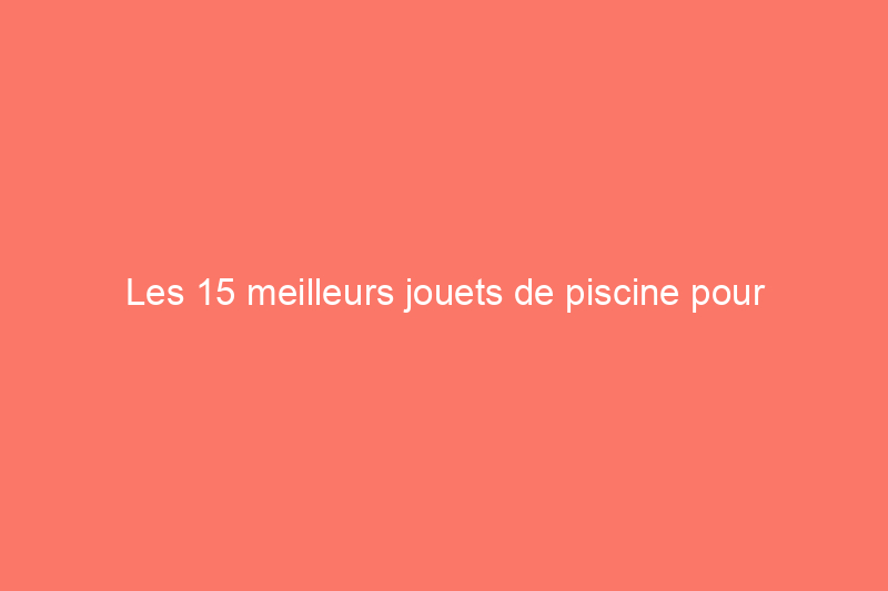 Les 15 meilleurs jouets de piscine pour s'amuser au soleil 