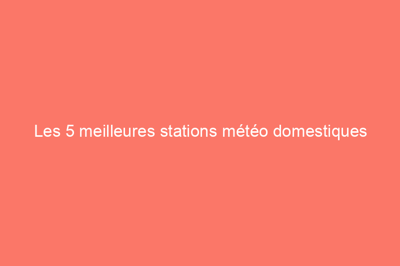 Les 5 meilleures stations météo domestiques pour obtenir des mises à jour en temps réel