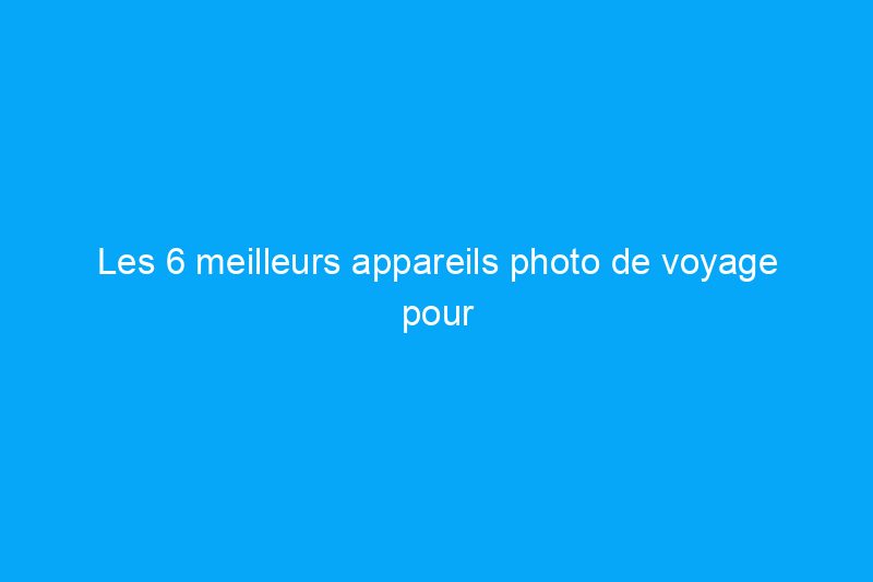 Les 6 meilleurs appareils photo de voyage pour prendre de meilleures photos lors de vos prochaines vacances