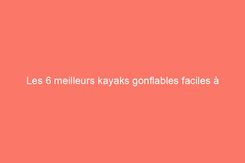 Les 6 meilleurs kayaks gonflables faciles à ranger et à transporter