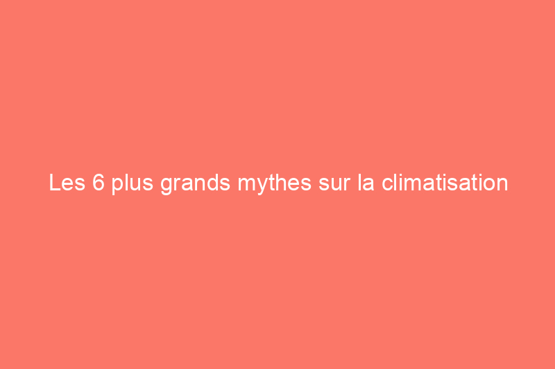 Les 6 plus grands mythes sur la climatisation centrale