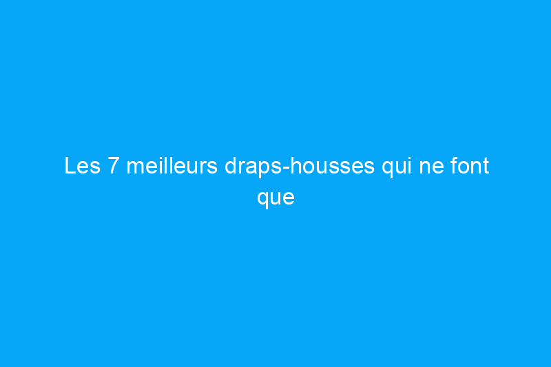 Les 7 meilleurs draps-housses qui ne font que s'améliorer avec le temps