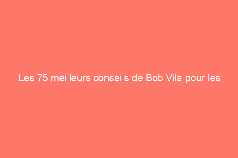 Les 75 meilleurs conseils de Bob Vila pour les propriétaires