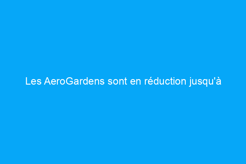 Les AeroGardens sont en réduction jusqu'à $150 sur Amazon en ce moment pour le Black Friday