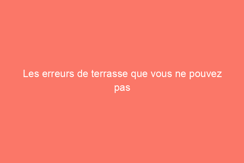 Les erreurs de terrasse que vous ne pouvez pas vous permettre de commettre