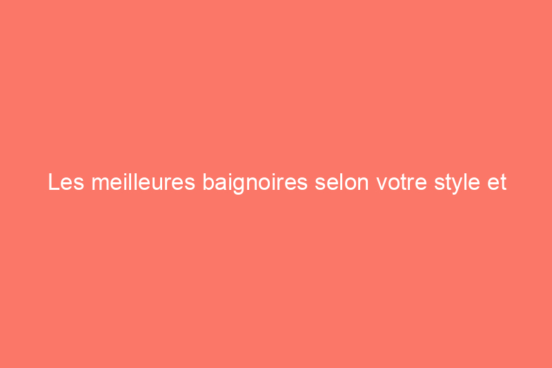 Les meilleures baignoires selon votre style et votre budget