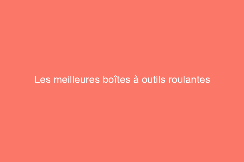 Les meilleures boîtes à outils roulantes