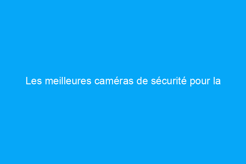 Les meilleures caméras de sécurité pour la maison, basées sur des tests rigoureux