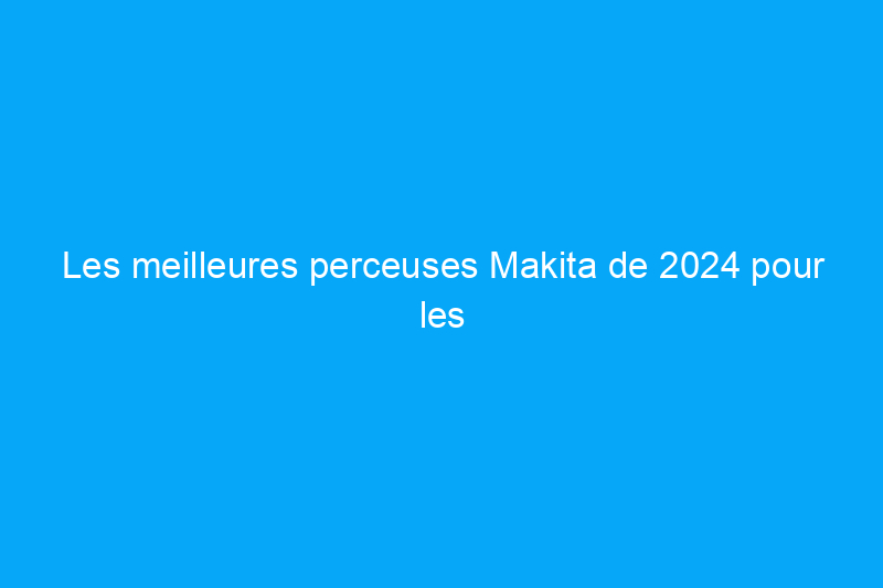 Les meilleures perceuses Makita de 2024 pour les bricoleurs et les professionnels