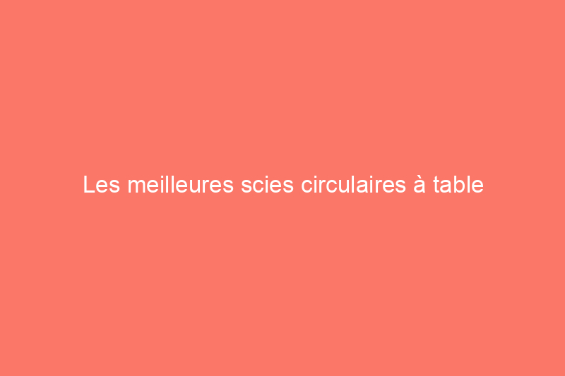 Les meilleures scies circulaires à table d'aujourd'hui