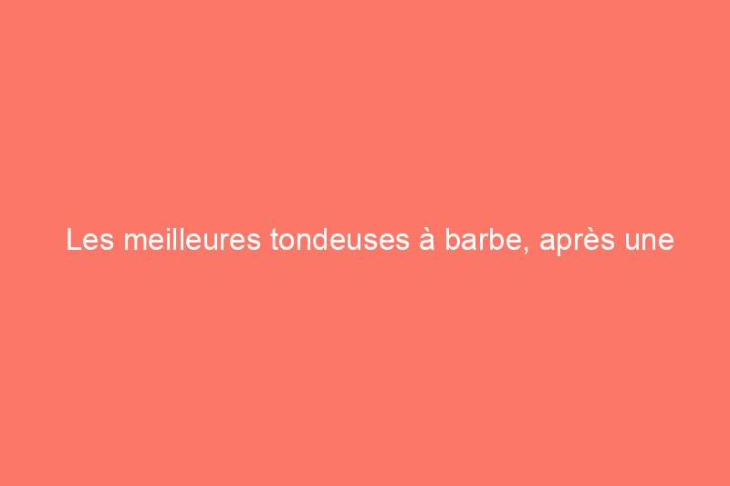 Les meilleures tondeuses à barbe, après une année de tests approfondis