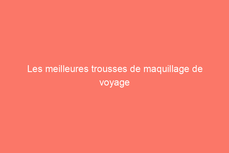 Les meilleures trousses de maquillage de voyage pour ranger vos cosmétiques en déplacement