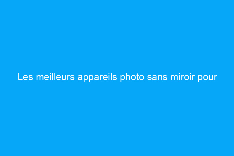 Les meilleurs appareils photo sans miroir pour capturer des images et des vidéos pour toujours