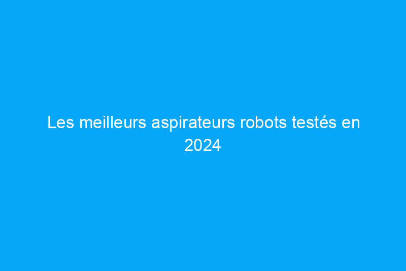 Les meilleurs aspirateurs robots testés en 2024