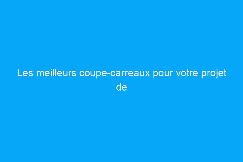 Les meilleurs coupe-carreaux pour votre projet de rénovation de carrelage