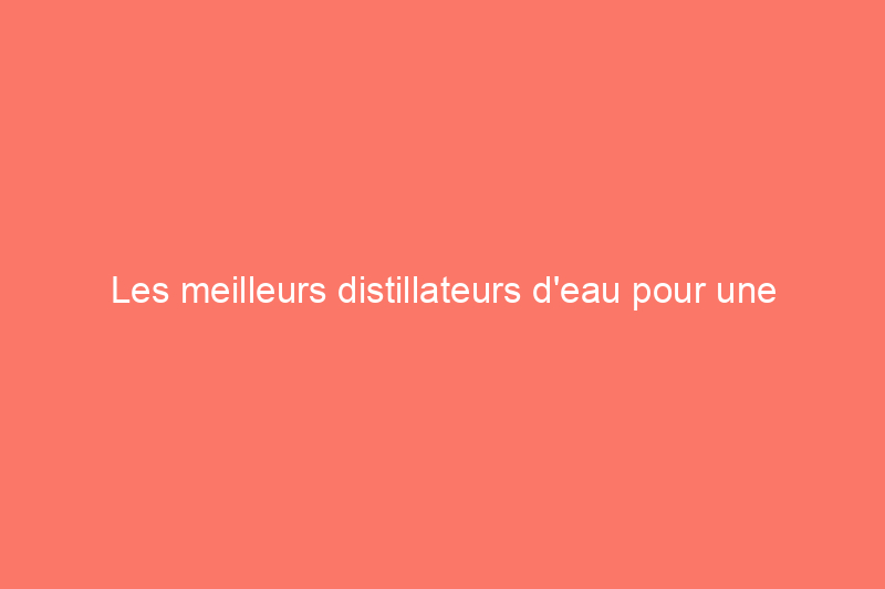 Les meilleurs distillateurs d'eau pour une eau potable propre