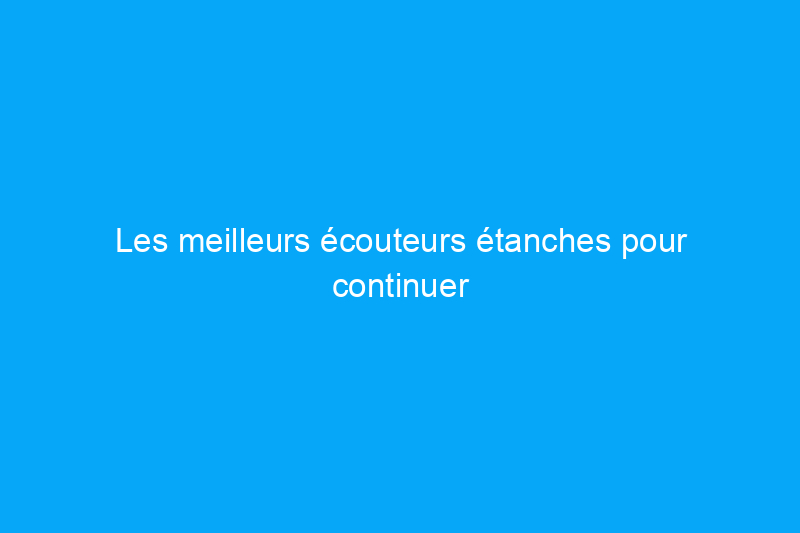 Les meilleurs écouteurs étanches pour continuer à écouter de la musique, qu'il pleuve ou qu'il fasse beau